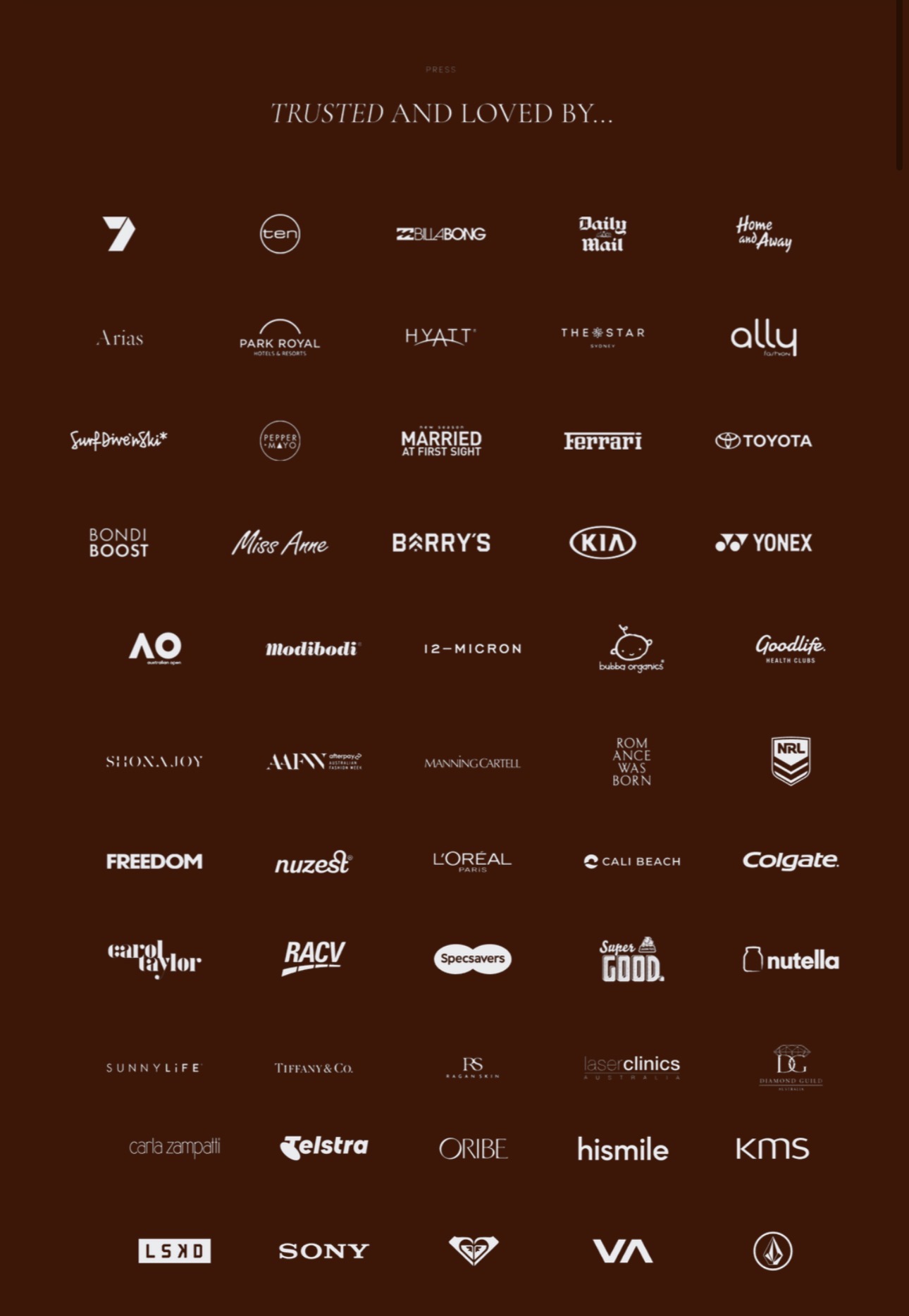 Trusted and Loved By - Channel 7, Ten, Billabong, Daily Mail, Home and Away, Arias, Park Royal, Hyatt, The Star, Ally, Married at First Sight, Ferrari, Toyota, Bondi Boost, Miss Anne, Barry's, KIA, Yonex, Australian Open, Modibodi, 12-Micron, Goodlife, Shona Joy, Manning Cartell, Romance Was Born, NRL, Freedom, Nuzest, L'Oreal, Cali Beach, Colgate, Carol Taylor, RACV, Specsavers, Nutella, Sunnylife, Tiffany and Co, Laser Clinics, Carla Zampatti, Telstra, Oribe, Hismile, KMS, LSKD, Sony, Roxy, RVCA, Volcom and more