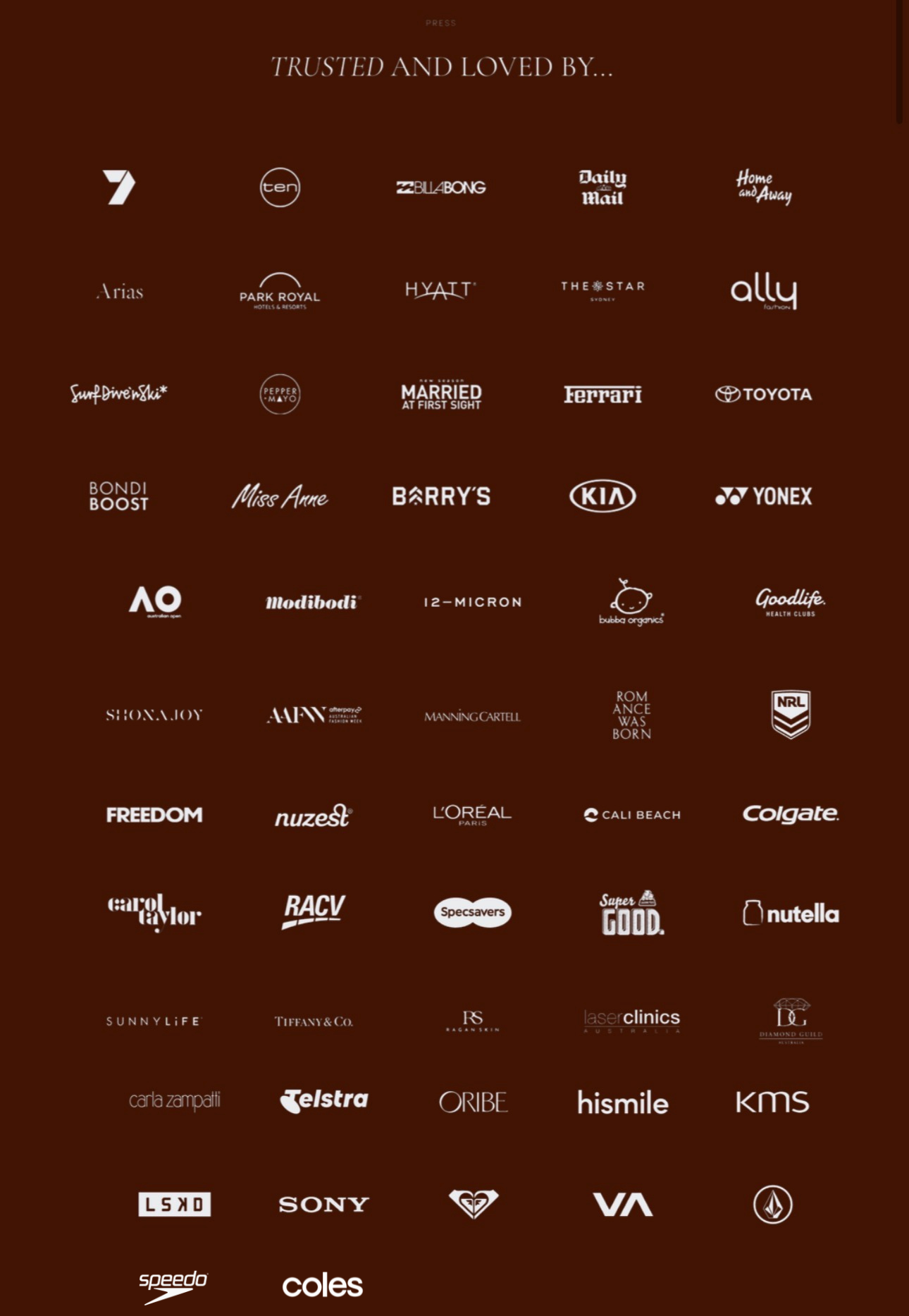 Trusted and Loved By - Channel 7, Ten, Billabong, Daily Mail, Home and Away, Arias, Park Royal, Hyatt, The Star, Ally, Married at First Sight, Ferrari, Toyota, Bondi Boost, Miss Anne, Barry's, KIA, Yonex, Australian Open, Modibodi, 12-Micron, Goodlife, Shona Joy, Manning Cartell, Romance Was Born, NRL, Freedom, Nuzest, L'Oreal, Cali Beach, Colgate, Carol Taylor, RACV, Specsavers, Nutella, Sunnylife, Tiffany and Co, Laser Clinics, Carla Zampatti, Telstra, Oribe, Hismile, KMS, LSKD, Sony, Roxy, RVCA, Volcom, Speedo, Coles and more