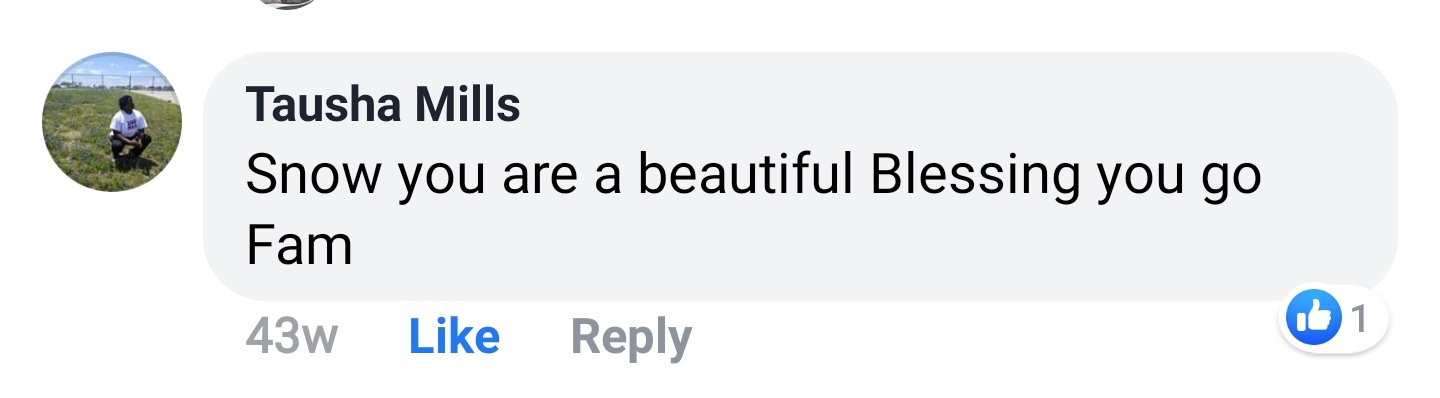 Tausha Mills Facebook comment: Snow you are a beautiful Blessing you go Fam.