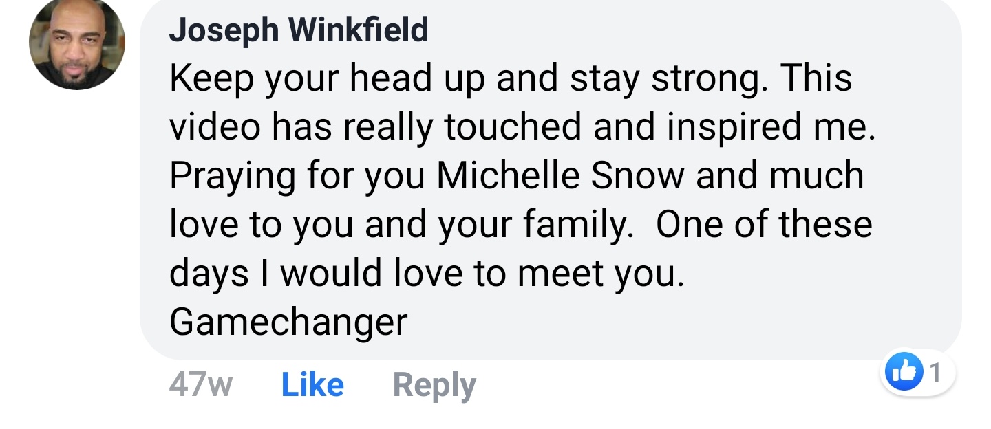 Joseph Winkfield Facebook comment: Keep your head up and stay strong. This video has really touched and inspired me. Praying for you Michelle Snow and much love to you and your family. One of these days I would love to meet you. Gamechanger.