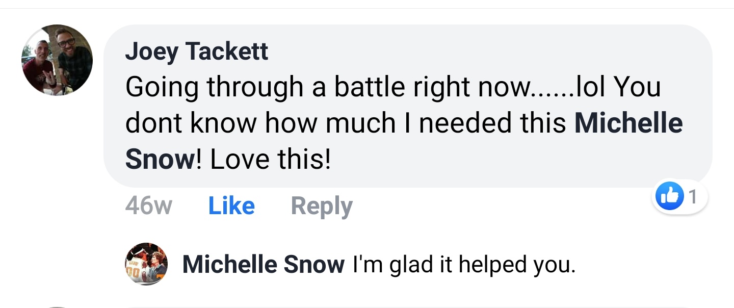 Joey Tackett Facebook comment: Going through a battle right now.......lol You dont know how much I needed this Michelle Snow! Love this! Michelle Snow replies: I'm glad it helped you.