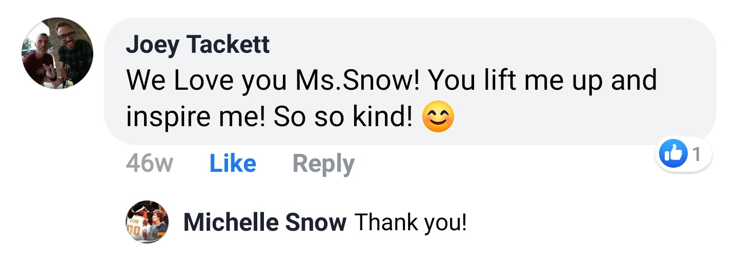 Joey Tackett Facebook comment: We Love you Ms.Snow! You lift me up and inspire me! So so kind! Michelle Snow replies: Thank you!