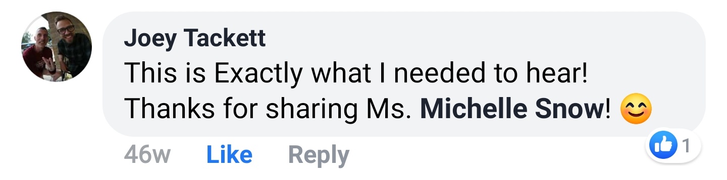 Joey Tackett Facebook comment: This is Exactly what I needed to hear! Thanks for sharing Ms. Michelle Snow!