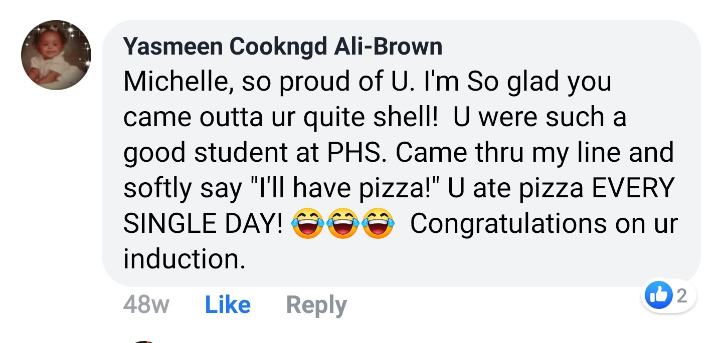 Yasmeen Cookngd Ali-Brown Facebook comment: Michelle, so proud of U. I'm So glad you came outta ur quite shell! U were such a good student at PHS. Congratulations on ur induction.
