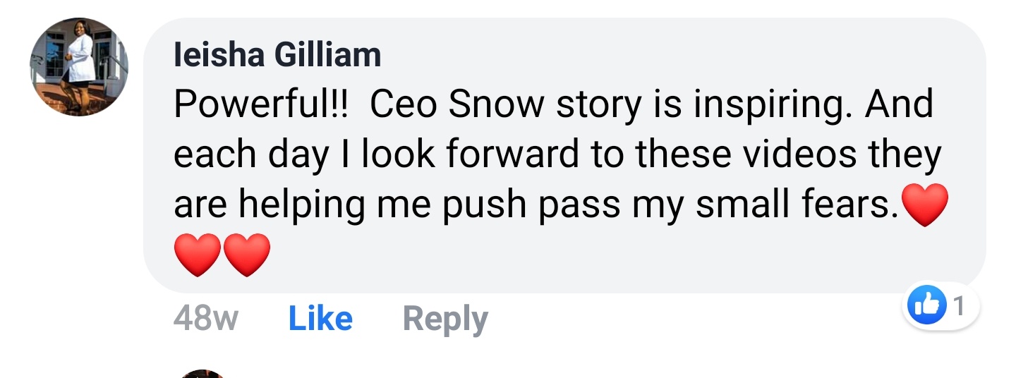 Ieisha Gilliam Facebook comment: Powerful!! Ceo Snow story is inspiring. And each day I look forward to these videos they are helping me push pass my small fears.