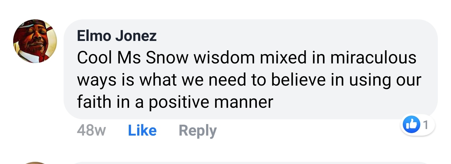 Elmo Jonez Facebook comment: Cool Ms Snow wisdom mixed in miraculous ways is what we need to believe in using our faith in a positive manner.
